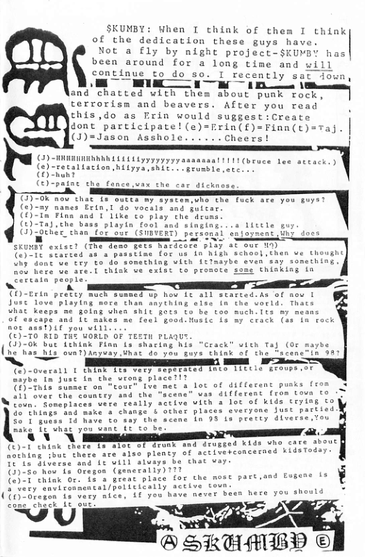SKUMBY: When I think of them I think of the dedication these guys have. Not a fly by night project-$KUMBY has been around for a long time and will continue to do so. I recently sact dow L S LT e oy "ot VT USRI and chatted with them about punk roc terrorism and beavers. After you read this,do as Erin would sugges dont ‘participate! (e)=Erin(f) (J)=Jason Asshole......Cheers (3)-HHRRIIERRRD L1 1Ly yyyyyy asanaaal 1111 (bruce lee ateack.) (e)-recaliacion,hilyya,shit. . grusble,atc s (0 hun? (£)-patnc the fance.vax the car dicknose A TI7-0k now that 1s oucta my syscemswho che fuck are you guys? (c)-ay names Extn,I do vocals and uitar (O)-In Fina and 1 Like co play the druns (t)-Ta),che bass playln fool and singing...s litele o () qoehée than Eop our GWIVERT) personi SKUMEY exlsc? (Tme demo gete mardcore 5l ) Tt fatted as a passtime for us in high school,chen ve thoughc ih dont we cry to do something vith itlmaybe even say something, nou here ue are.l think ve exist to proote some thinkiag in Cercain people CD)-Crin pretey much sumned up how it all started.As of now [ Jusc love playlng more than anything olse in the vorld. Thats what keeps me golng when shit gota to be too much.lts my means of escape and Lc makes me foel good.Music {s my crack (ss in rock not asat)if you will (£)-T0 RID THE VORLD OF TESTH PLAQUS (4)-0k bue fehink Finn fs shacing his "Crack” with Taj ( be ho has his oun?)Anyvay What 4o you guys think af tho (%) -Ovarall t chink ita very sepeaced into 11ctla Eroups ot aybe In Jusc in the wrong place?!? T Tnis susmer on tour” Ive met a lot of different puaks from 3 a1l over the country and the sy B e £ (37-50 how {s Oregon (generally)??7 G Pt RO i (e)-1 chink Or. is 3 great place for the most part, o STVt Cavirnnental/poi tuttaly active soun. TG ({)-0regon 1 very nice, if you have never b —-% SKEMBP ©